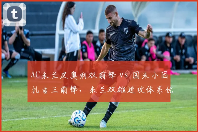 AC米兰皮奥利双前锋 vs 国米小因扎吉三前锋，米兰双雄进攻体系优劣前瞻