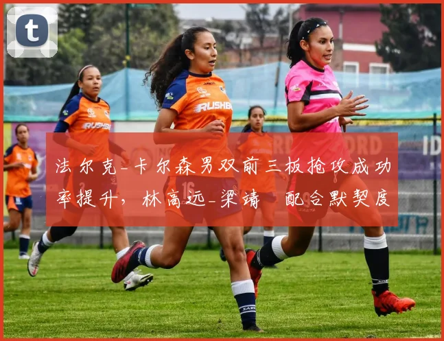 法尔克_卡尔森男双前三板抢攻成功率提升，林高远_梁靖崑配合默契度成关键变量？