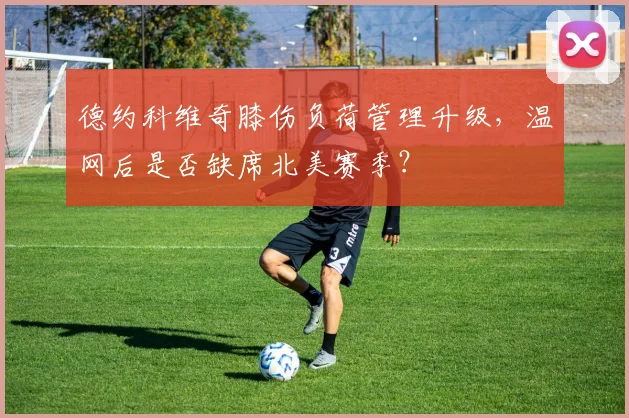 德约科维奇膝伤负荷管理升级，温网后是否缺席北美赛季？